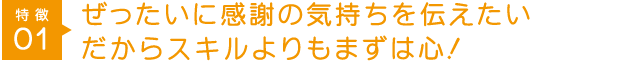 特徴1 ぜったいに感謝の気持ちを伝えたいだからスキルよりもまずは心！